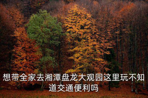 想帶全家去湘潭盤龍大觀園這里玩不知道交通便利嗎