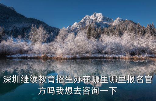深圳繼續教育招生辦在哪里哪里報名官方嗎我想去咨詢一下