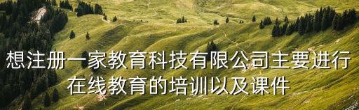 想注冊一家教育科技有限公司主要進行在線教育的培訓以及課件