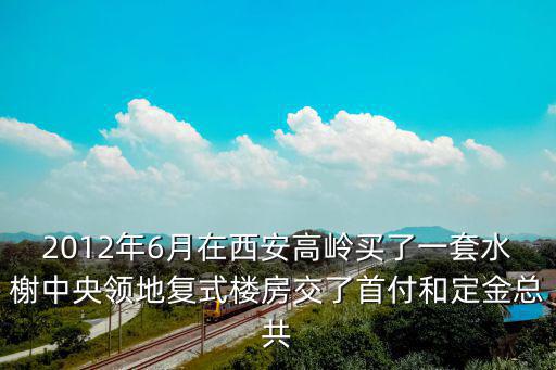 2012年6月在西安高嶺買(mǎi)了一套水榭中央領(lǐng)地復(fù)式樓房交了首付和定金總共