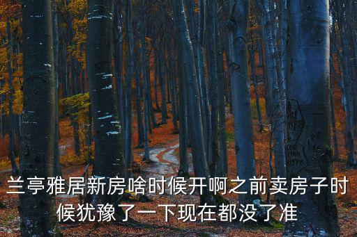 蘭亭雅居，蘭亭雅居新房啥時候開啊之前賣房子時候猶豫了一下現在都沒了準
