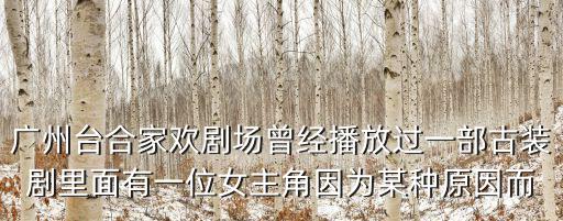 廣州臺合家歡劇場曾經播放過一部古裝劇里面有一位女主角因為某種原因而