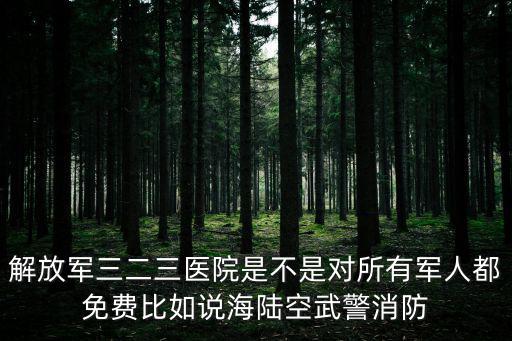解放軍三二三醫院是不是對所有軍人都免費比如說海陸空武警消防