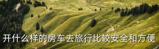 開什么樣的房車去旅行比較安全和方便