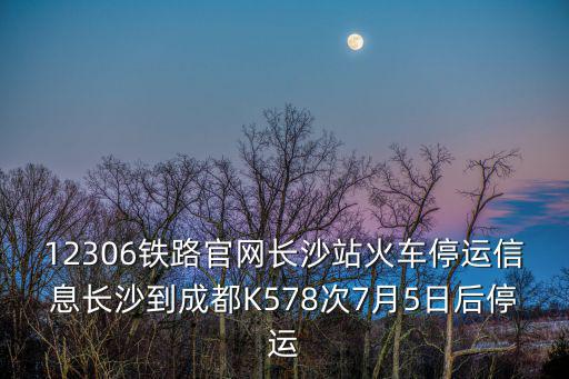12306鐵路官網(wǎng)長(zhǎng)沙站火車(chē)停運(yùn)信息長(zhǎng)沙到成都K578次7月5日后停運(yùn)