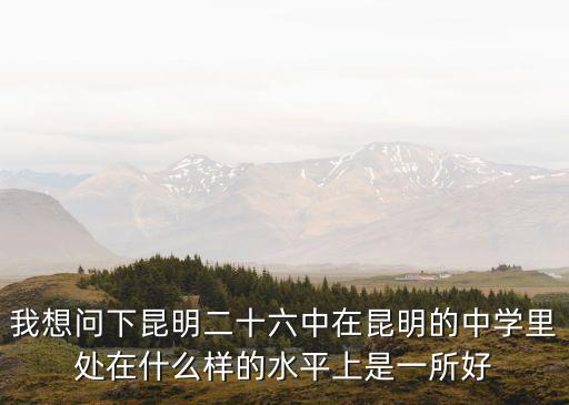 我想問下昆明二十六中在昆明的中學里處在什么樣的水平上是一所好
