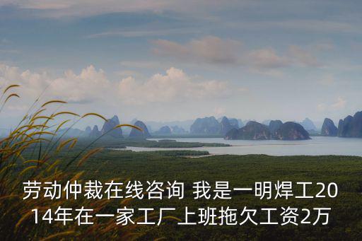 勞動仲裁免費咨詢，勞動仲裁在線咨詢 我是一明焊工2014年在一家工廠上班拖欠工資2萬