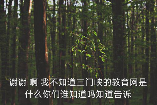 三門峽市教育局，謝謝 啊 我不知道三門峽的教育網是什么你們誰知道嗎知道告訴