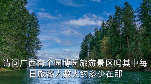 請問廣西有個園博園旅游景區嗎其中每日旅客人數大約多少在那