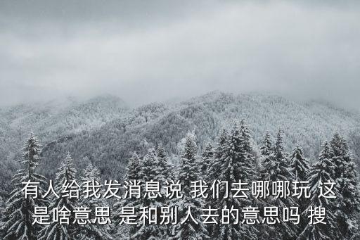 有人給我發(fā)消息說 我們去哪哪玩 這是啥意思 是和別人去的意思嗎 搜
