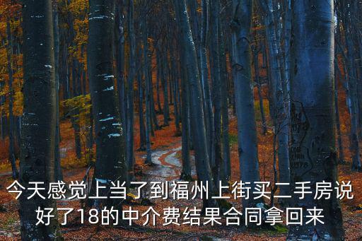 上街二手房，今天感覺上當了到福州上街買二手房說好了18的中介費結果合同拿回來