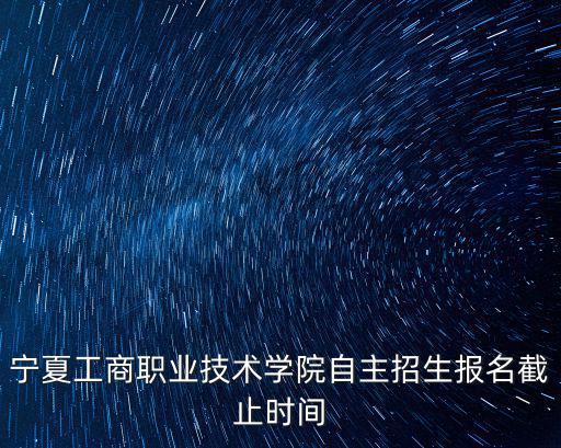 寧夏工商職業技術學院自主招生報名截止時間
