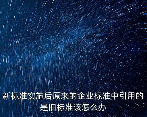 新標(biāo)準(zhǔn)，新標(biāo)準(zhǔn)實(shí)施后原來(lái)的企業(yè)標(biāo)準(zhǔn)中引用的是舊標(biāo)準(zhǔn)該怎么辦
