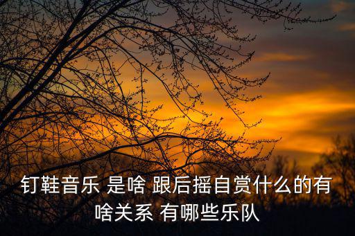 釘鞋音樂 是啥 跟后搖自賞什么的有啥關系 有哪些樂隊