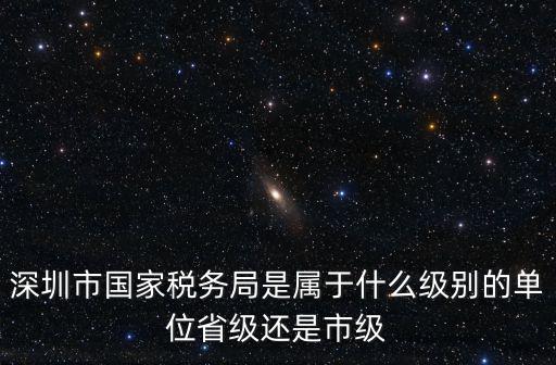 深圳市國(guó)稅局，深圳市國(guó)家稅務(wù)局是屬于什么級(jí)別的單位省級(jí)還是市級(jí)