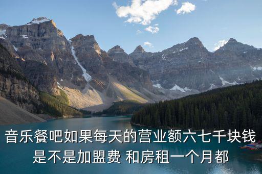 音樂餐吧如果每天的營業額六七千塊錢是不是加盟費 和房租一個月都