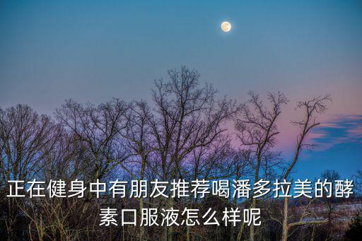 正在健身中有朋友推薦喝潘多拉美的酵素口服液怎么樣呢