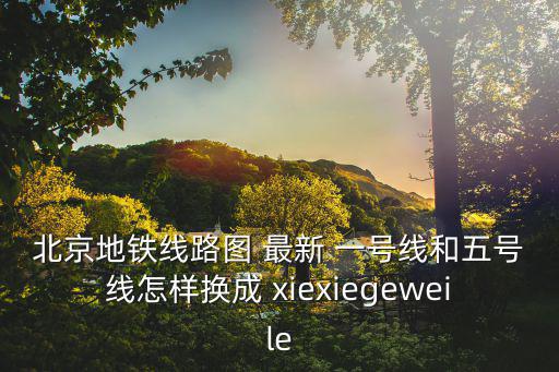 北京地鐵線路圖 最新 一號(hào)線和五號(hào)線怎樣換成 xiexiegeweile