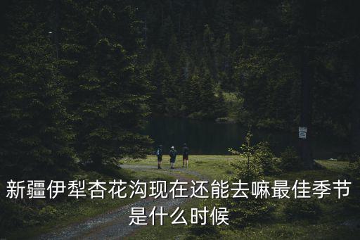 新疆伊犁杏花溝現在還能去嘛最佳季節是什么時候