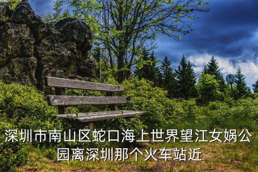 深圳市南山區蛇口海上世界望江女媧公園離深圳那個火車站近
