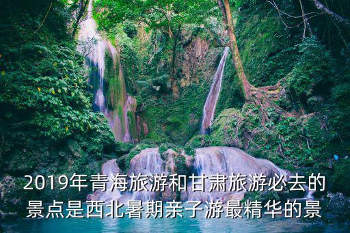2019年青海旅游和甘肅旅游必去的景點是西北暑期親子游最精華的景