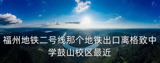 福州地鐵二號線那個地鐵出口離格致中學鼓山校區最近