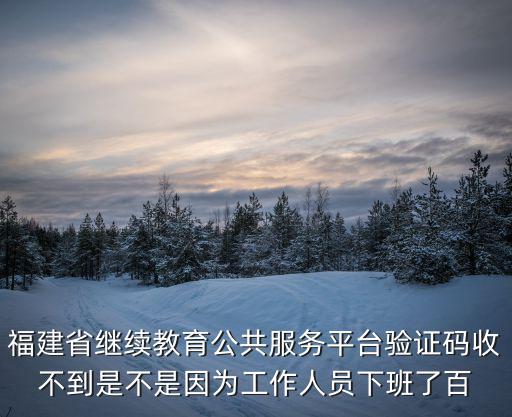 福建省繼續教育公共服務平臺驗證碼收不到是不是因為工作人員下班了百