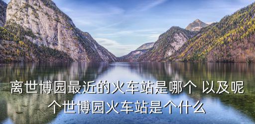 世博園站，離世博園最近的火車站是哪個 以及呢個世博園火車站是個什么