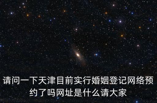 請問一下天津目前實行婚姻登記網絡預約了嗎網址是什么請大家
