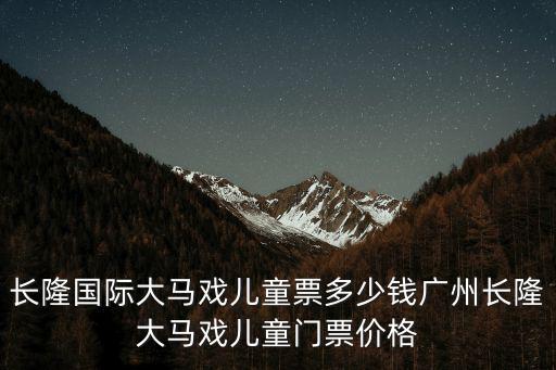 長隆國際大馬戲兒童票多少錢廣州長隆大馬戲兒童門票價格