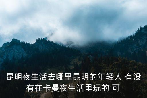 昆明夜生活，昆明夜生活去哪里昆明的年輕人 有沒有在卡曼夜生活里玩的 可