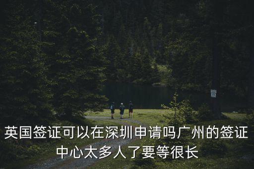 英國簽證可以在深圳申請嗎廣州的簽證中心太多人了要等很長