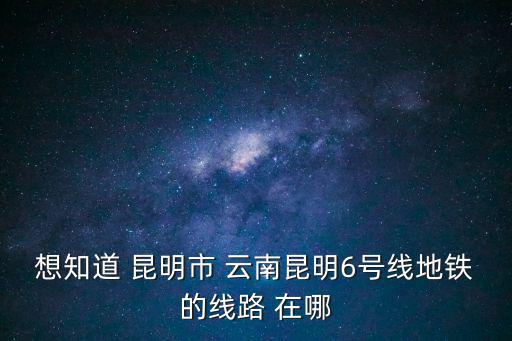 想知道 昆明市 云南昆明6號線地鐵的線路 在哪