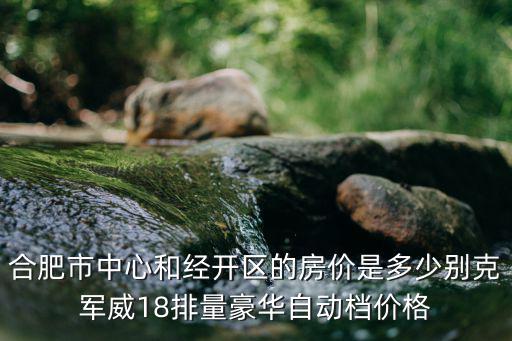 合肥市中心和經開區的房價是多少別克軍威18排量豪華自動檔價格