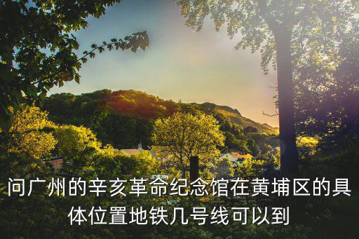 問廣州的辛亥革命紀念館在黃埔區的具體位置地鐵幾號線可以到