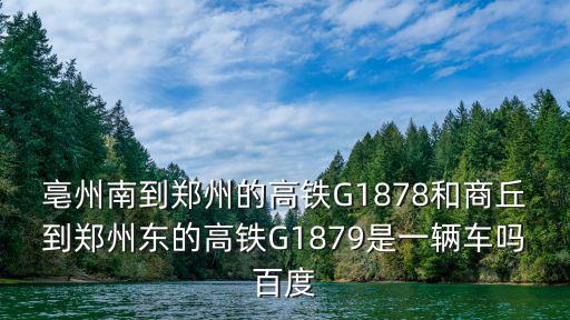 亳州南到鄭州的高鐵G1878和商丘到鄭州東的高鐵G1879是一輛車嗎百度