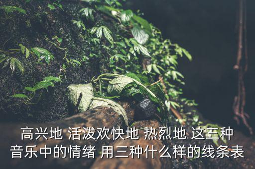 高興地 活潑歡快地 熱烈地 這三種音樂中的情緒 用三種什么樣的線條表