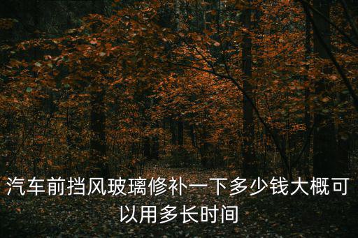 修汽車玻璃，汽車前擋風玻璃修補一下多少錢大概可以用多長時間