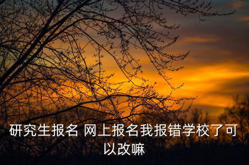 研究生報名 網上報名我報錯學校了可以改嘛
