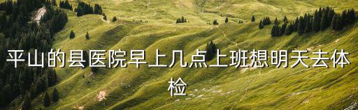 平山縣醫院，平山的縣醫院早上幾點上班想明天去體檢