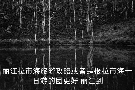 麗江拉市海旅游攻略或者是報(bào)拉市海一日游的團(tuán)更好 麗江到