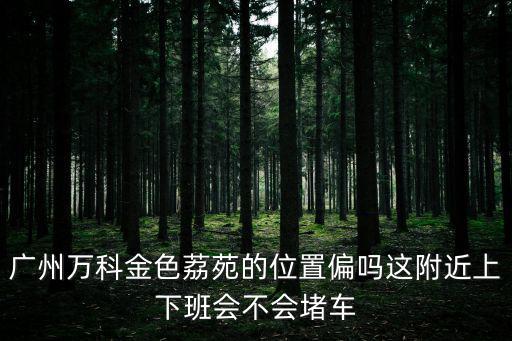 廣州萬科金色荔苑的位置偏嗎這附近上下班會不會堵車