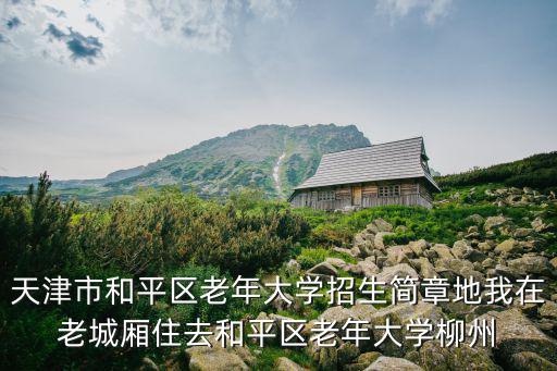 天津市和平區老年大學招生簡章地我在老城廂住去和平區老年大學柳州