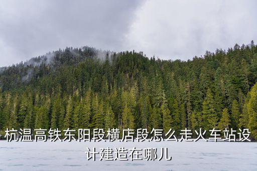 杭溫高鐵東陽段橫店段怎么走火車站設計建造在哪兒