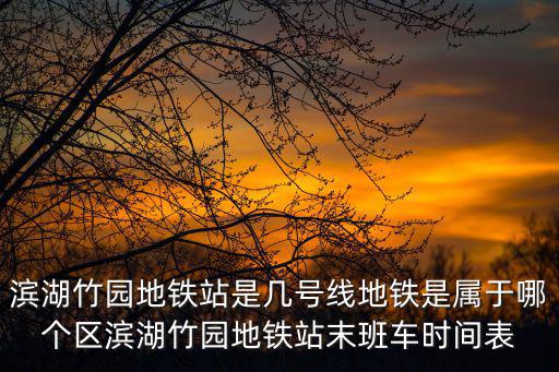 濱湖竹園地鐵站是幾號線地鐵是屬于哪個區濱湖竹園地鐵站末班車時間表