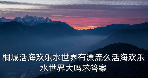 桐城活海歡樂(lè)水世界有漂流么活海歡樂(lè)水世界大嗎求答案