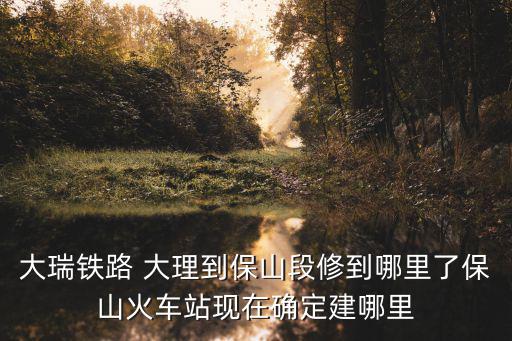 大瑞鐵路 大理到保山段修到哪里了保山火車站現在確定建哪里