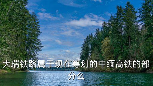 大瑞鐵路屬于現在籌劃的中緬高鐵的部分么