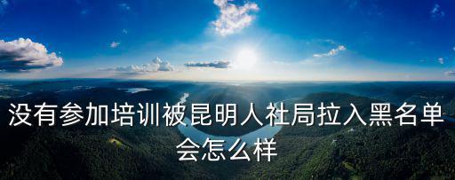 沒有參加培訓被昆明人社局拉入黑名單會怎么樣