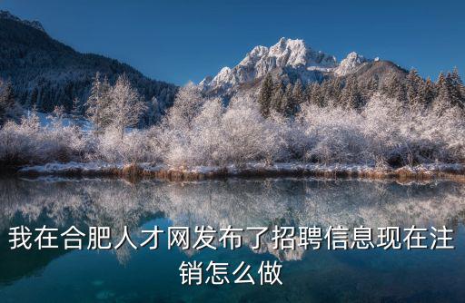 合肥英才網，我在合肥人才網發布了招聘信息現在注銷怎么做